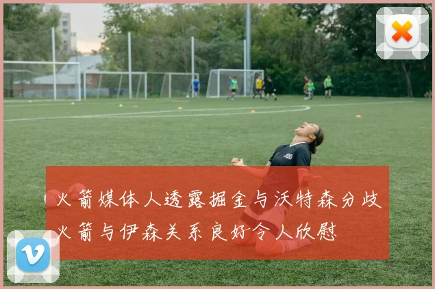 火箭媒体人透露掘金与沃特森分歧火箭与伊森关系良好令人欣慰