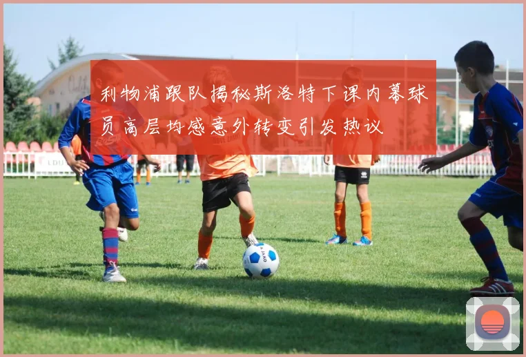 利物浦跟队揭秘斯洛特下课内幕球员高层均感意外转变引发热议