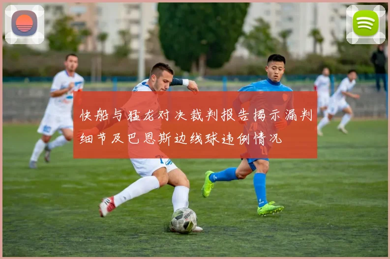 快船与猛龙对决裁判报告揭示漏判细节及巴恩斯边线球违例情况