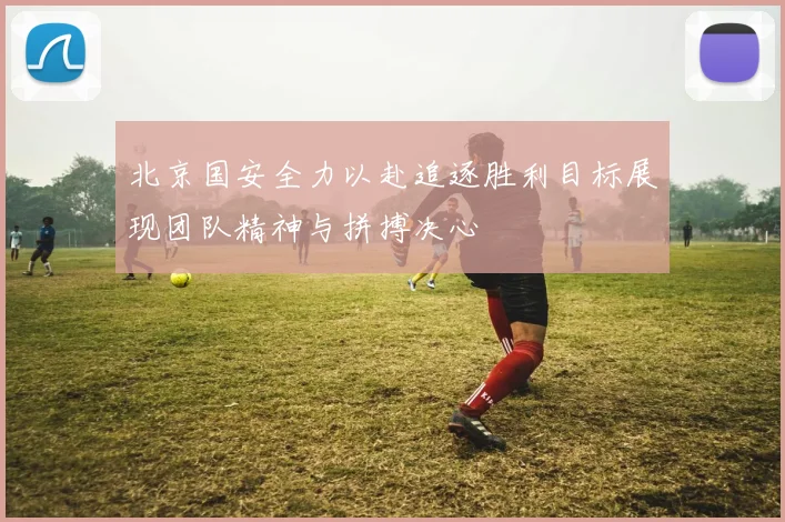 北京国安全力以赴追逐胜利目标展现团队精神与拼搏决心