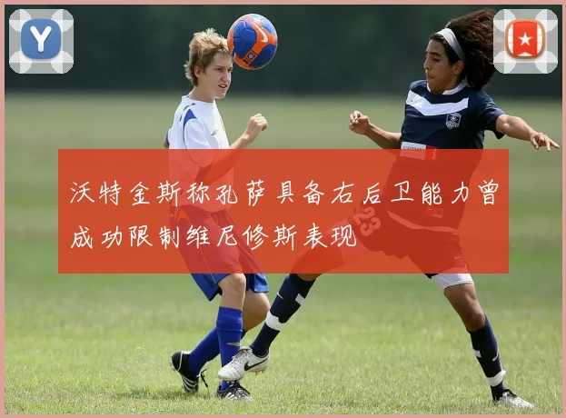 沃特金斯称孔萨具备右后卫能力曾成功限制维尼修斯表现