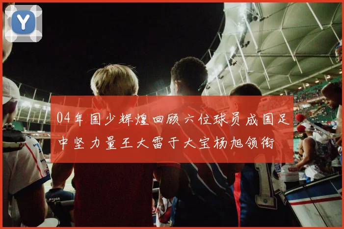 04年国少辉煌回顾六位球员成国足中坚力量王大雷于大宝杨旭领衔