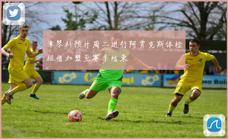 津琴科预计周二进行阿贾克斯体检租借加盟至赛季结束