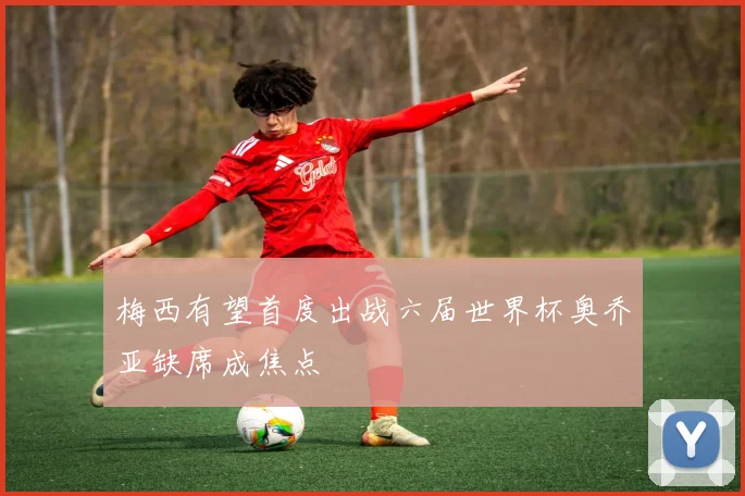 梅西有望首度出战六届世界杯奥乔亚缺席成焦点