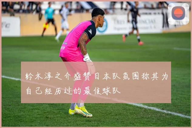 铃木淳之介盛赞日本队氛围称其为自己经历过的最佳球队