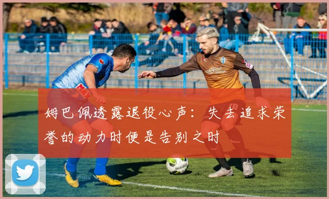 姆巴佩透露退役心声：失去追求荣誉的动力时便是告别之时