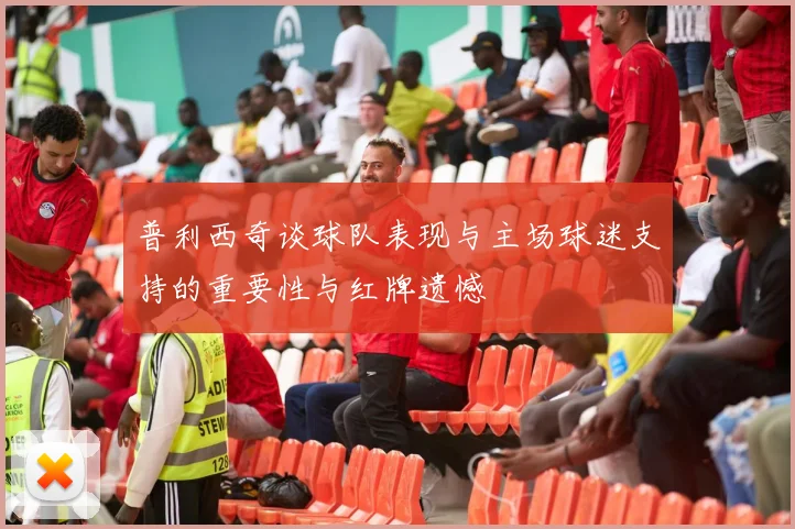 普利西奇谈球队表现与主场球迷支持的重要性与红牌遗憾