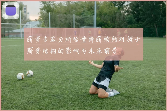 薪资专家分析哈登降薪续约对骑士薪资结构的影响与未来前景