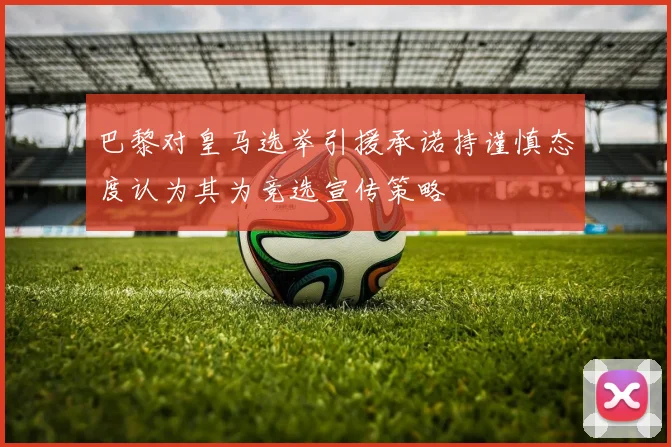 巴黎对皇马选举引援承诺持谨慎态度认为其为竞选宣传策略