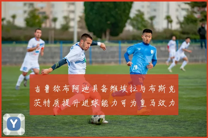吉鲁称布阿迪具备维埃拉与布斯克茨特质提升进球能力可为皇马效力