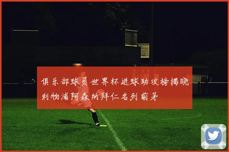 俱乐部球员世界杯进球助攻榜揭晓利物浦阿森纳拜仁名列前茅