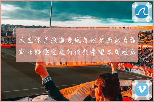 天空体育报道曼城与切尔西就马雷斯卡赔偿金进行谈判希望本周达成协议