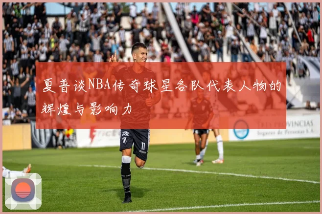 夏普谈NBA传奇球星各队代表人物的辉煌与影响力