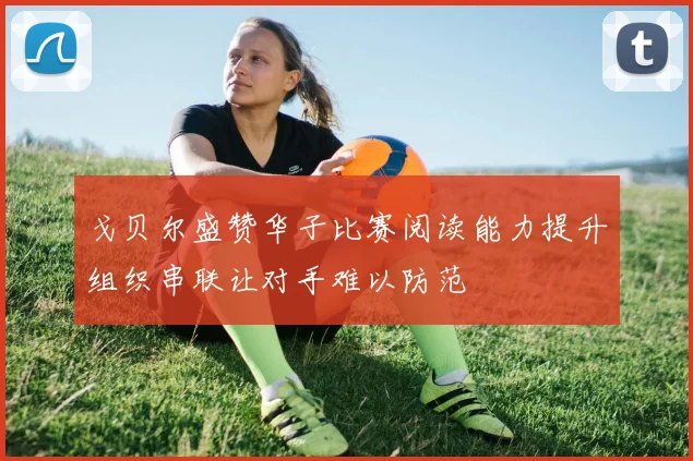 戈贝尔盛赞华子比赛阅读能力提升组织串联让对手难以防范