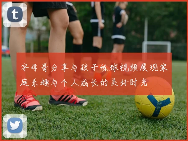 字母哥分享与孩子练球视频展现家庭乐趣与个人成长的美好时光