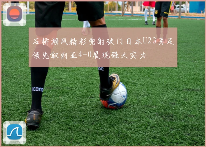 石桥濑风精彩兜射破门日本U23男足领先叙利亚4-0展现强大实力