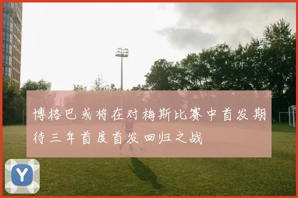 博格巴或将在对梅斯比赛中首发期待三年首度首发回归之战