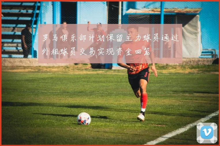罗马俱乐部计划保留主力球员通过外租球员交易实现资金回笼